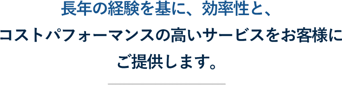 長年の経験を基に、効率性と、コストパフォーマンスの高いサービスをお客様にご提供します。